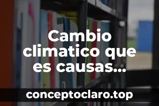 Cambio climatico que es causas consecuencia