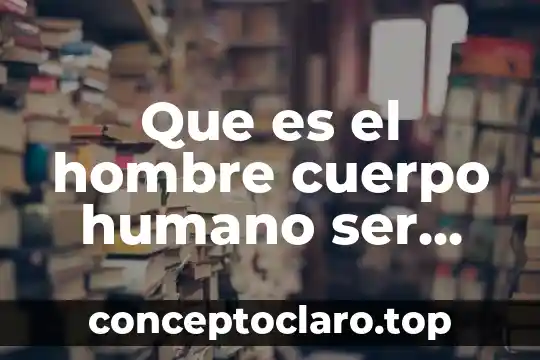 Que es el hombre cuerpo humano ser humano