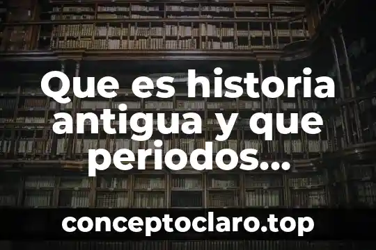 Que es historia y para que estudiarla 3 Que es historia antigua y que periodos abarca