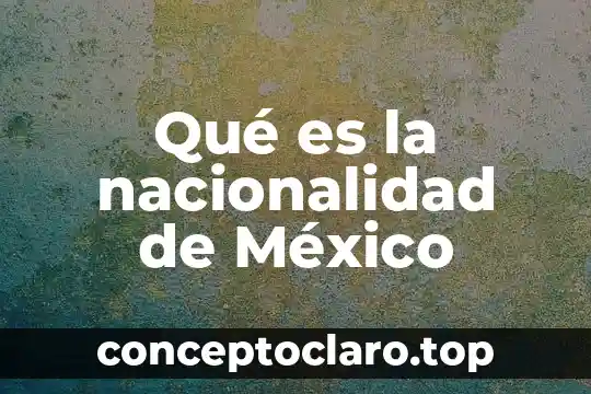 Qué es nacionalidad en México 7 Qué es la nacionalidad de México